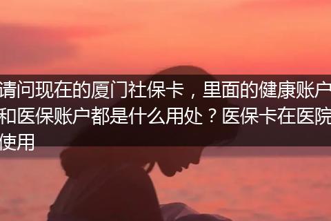 请问现在的厦门社保卡，里面的健康账户和医保账户都是什么用处？医保卡在医院使用