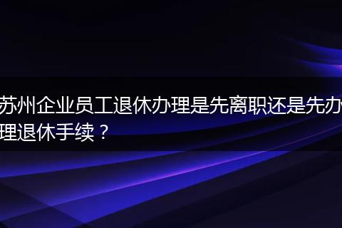 苏州企业员工退休办理是先离职还是先办理退休手续？