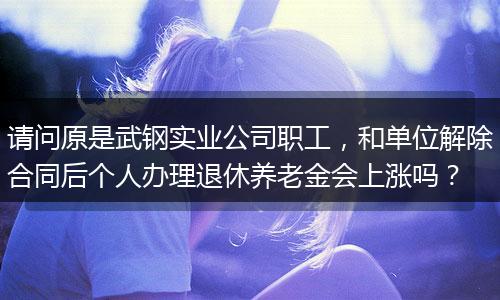 请问原是武钢实业公司职工，和单位解除合同后个人办理退休养老金会上涨吗？
