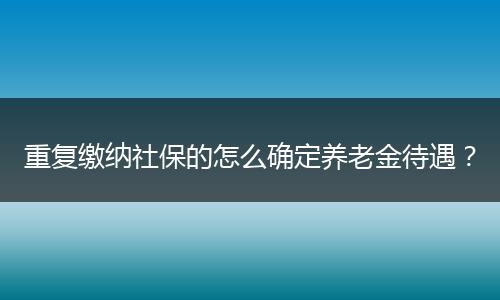 重复缴纳社保的怎么确定养老金待遇？