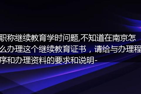 职称继续教育学时问题,不知道在南京怎么办理这个继续教育证书，请给与办理程序和办理资料的要求和说明-