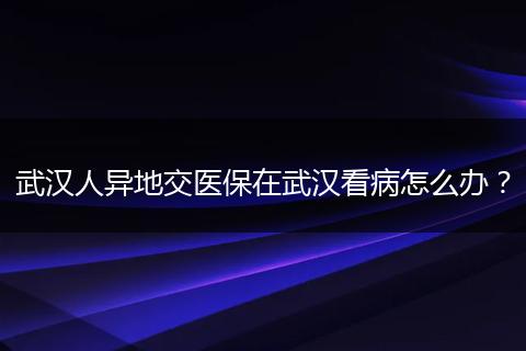 武汉人异地交医保在武汉看病怎么办？