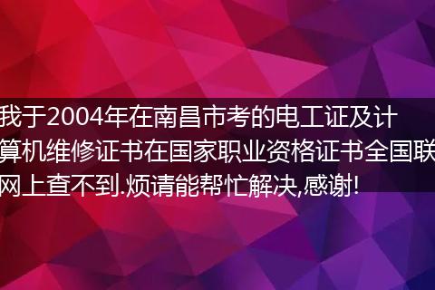 我于2004年在南昌市考的电工证及计算机维修证书在国家职业资格证书全国联网上查不到.烦请能帮忙解决,感谢!