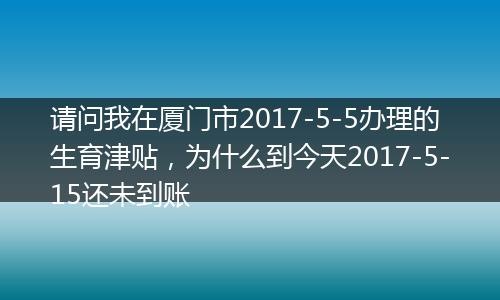 请问我在厦门市2017-5-5办理的生育津贴，为什么到今天2017-5-15还未到账