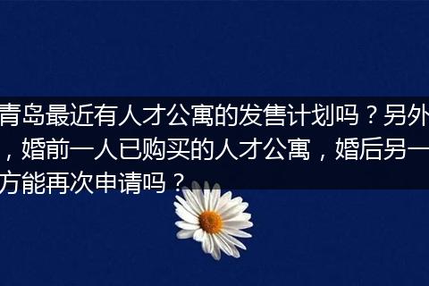 青岛最近有人才公寓的发售计划吗？另外，婚前一人已购买的人才公寓，婚后另一方能再次申请吗？