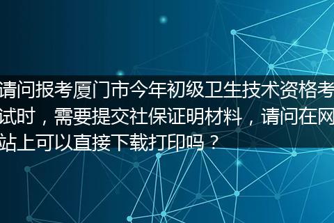 请问报考厦门市今年初级卫生技术资格考试时，需要提交社保证明材料，请问在网站上可以直接下载打印吗？