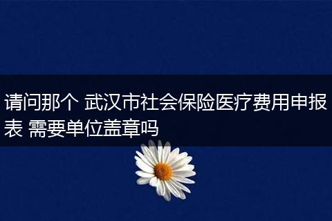 请问那个 武汉市社会保险医疗费用申报表 需要单位盖章吗