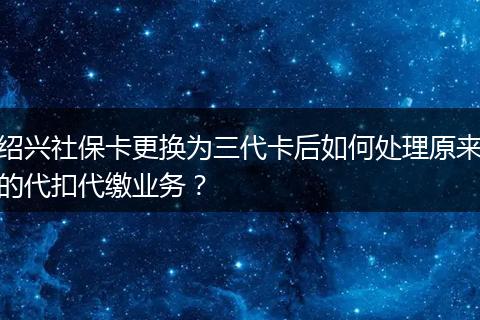 绍兴社保卡更换为三代卡后如何处理原来的代扣代缴业务？