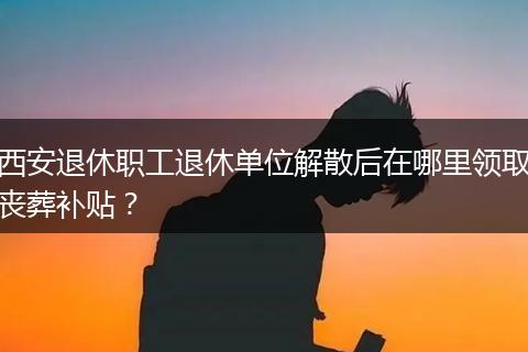 西安退休职工退休单位解散后在哪里领取丧葬补贴？