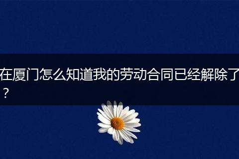 在厦门怎么知道我的劳动合同已经解除了？