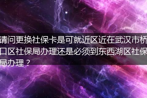 请问更换社保卡是可就近区近在武汉市桥口区社保局办理还是必须到东西湖区社保局办理？