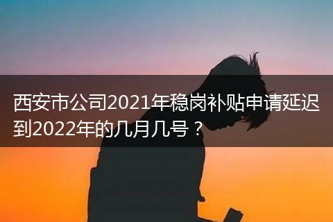 西安市公司2021年稳岗补贴申请延迟到2022年的几月几号？