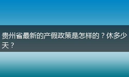贵州省最新的产假政策是怎样的？休多少天？