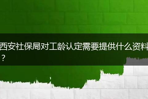 西安社保局对工龄认定需要提供什么资料？