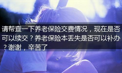 请帮查一下养老保险交费情况，现在是否可以续交？养老保险本丢失是否可以补办？谢谢，辛苦了