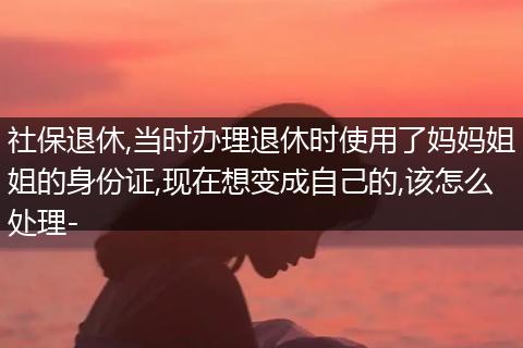 社保退休,当时办理退休时使用了妈妈姐姐的身份证,现在想变成自己的,该怎么处理-