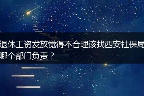 退休工资发放觉得不合理该找西安社保局哪个部门负责？