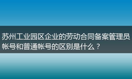 苏州工业园区企业的劳动合同备案管理员帐号和普通帐号的区别是什么？