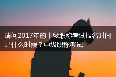 请问2017年的中级职称考试报名时间是什么时候？中级职称考试