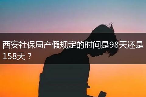 西安社保局产假规定的时间是98天还是158天？