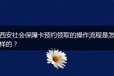 西安社会保障卡预约领取的操作流程是怎样的？