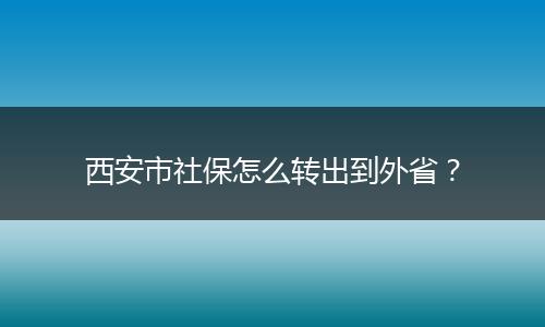 西安市社保怎么转出到外省？