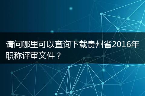 请问哪里可以查询下载贵州省2016年职称评审文件？