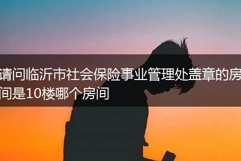 请问临沂市社会保险事业管理处盖章的房间是10楼哪个房间