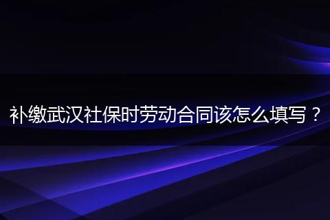 补缴武汉社保时劳动合同该怎么填写？