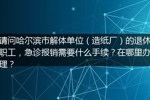 请问哈尔滨市解体单位（造纸厂）的退休职工，急诊报销需要什么手续？在哪里办理？