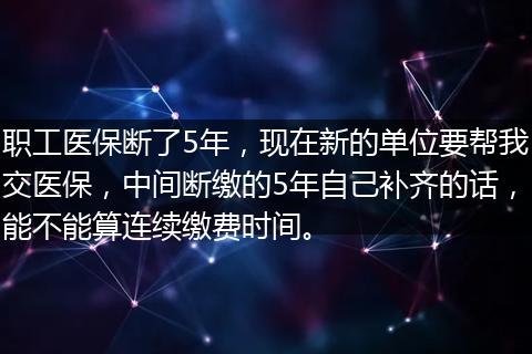 职工医保断了5年，现在新的单位要帮我交医保，中间断缴的5年自己补齐的话，能不能算连续缴费时间。