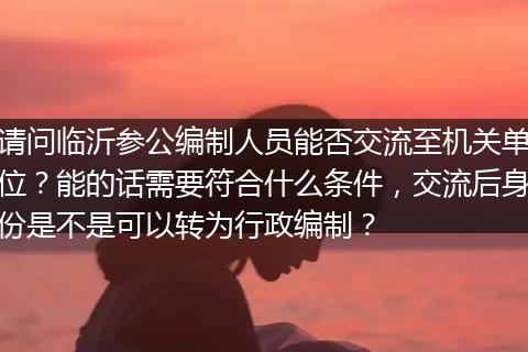 请问临沂参公编制人员能否交流至机关单位？能的话需要符合什么条件，交流后身份是不是可以转为行政编制？