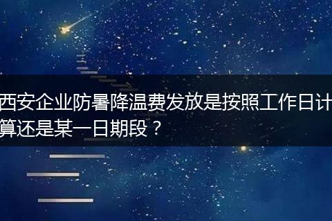 西安企业防暑降温费发放是按照工作日计算还是某一日期段？