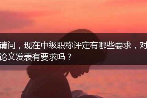 请问，现在中级职称评定有哪些要求，对论文发表有要求吗？