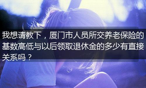 我想请教下，厦门市人员所交养老保险的基数高低与以后领取退休金的多少有直接关系吗？