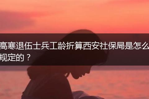 高寒退伍士兵工龄折算西安社保局是怎么规定的？