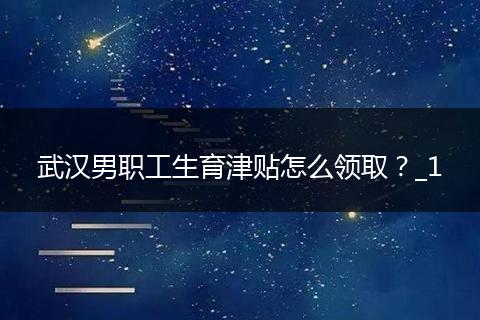 武汉男职工生育津贴怎么领取？_1