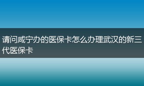 请问咸宁办的医保卡怎么办理武汉的新三代医保卡