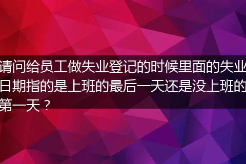 请问给员工做失业登记的时候里面的失业日期指的是上班的最后一天还是没上班的第一天？