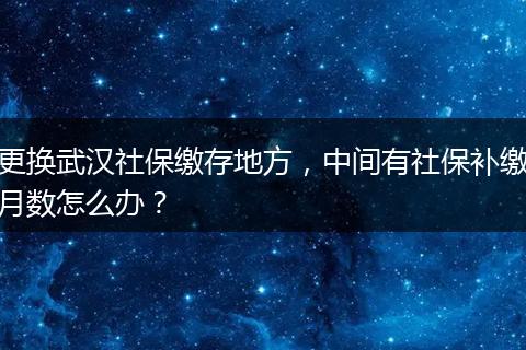 更换武汉社保缴存地方，中间有社保补缴月数怎么办？