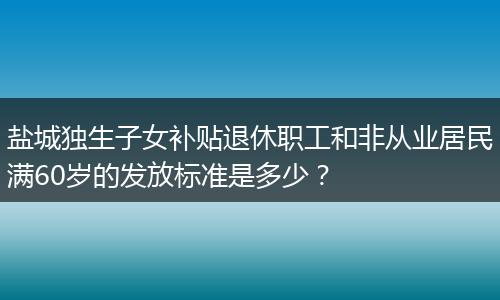 盐城独生子女补贴退休职工和非从业居民满60岁的发放标准是多少？