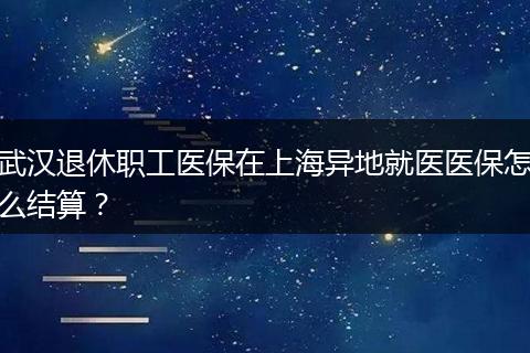 武汉退休职工医保在上海异地就医医保怎么结算？