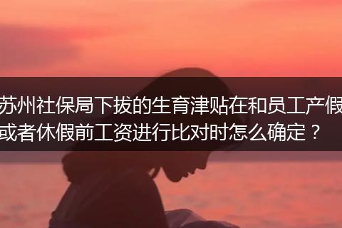 苏州社保局下拔的生育津贴在和员工产假或者休假前工资进行比对时怎么确定？