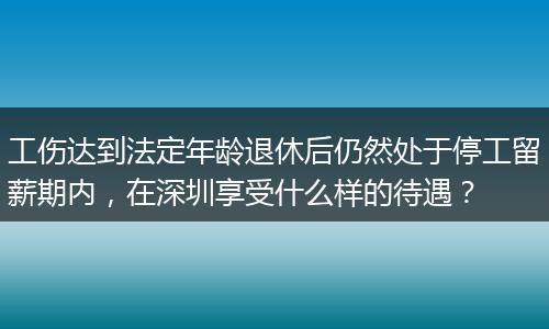 工伤达到法定年龄退休后仍然处于停工留薪期内，在深圳享受什么样的待遇？