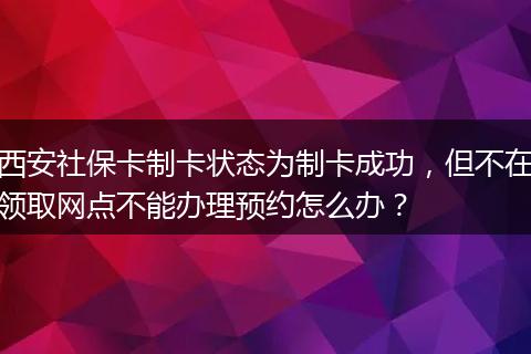 西安社保卡制卡状态为制卡成功，但不在领取网点不能办理预约怎么办？