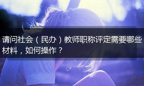 请问社会（民办）教师职称评定需要哪些材料，如何操作？
