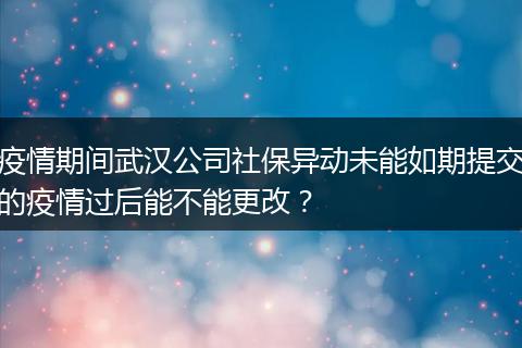 疫情期间武汉公司社保异动未能如期提交的疫情过后能不能更改？
