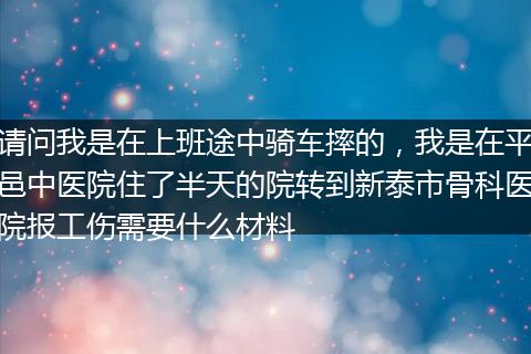 请问我是在上班途中骑车摔的，我是在平邑中医院住了半天的院转到新泰市骨科医院报工伤需要什么材料