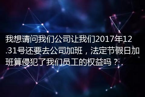 我想请问我们公司让我们2017年12.31号还要去公司加班，法定节假日加班算侵犯了我们员工的权益吗？