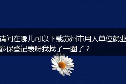 请问在哪儿可以下载苏州市用人单位就业参保登记表呀我找了一圈了？
